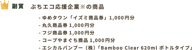 副賞 ぶちエコ応援企業※の商品 ゆめタウン「イズミ商品券」1,000円分 丸久商品券1,000円分 フジ商品券1,000円分 コープやまぐち商品1,000円分 エシカルバンブー（株）「Bamboo Clear 620ml ボトルタイプ」