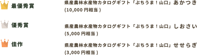 最優秀賞 県産農林水産物カタログギフト「ぶちうま！山口」あかつき (10,000円相当) 優秀賞 県産農林水産物カタログギフト「ぶちうま！山口」しおさい (5,000円相当) 佳作 県産農林水産物カタログギフト「ぶちうま！山口」せせらぎ (3,000円相当)