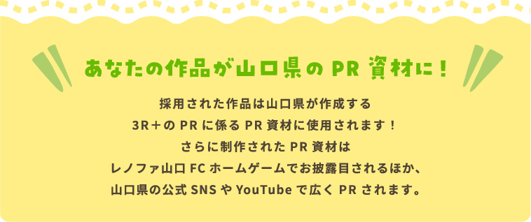 あなたの作品が山口県のPR資材に！ 採用された作品は山口県が作成する3R＋のPRに係るPR資材に使用されます！さらに制作されたPR資材はレノファ山口FCホームゲームでお披露目されるほか、山口県の公式SNSやYouTubeで広くPRされます。