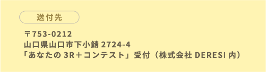 〒753-0212 山口県山口市下小鯖2724-4 「あなたの3R＋コンテスト」受付（株式会社DERESI内）