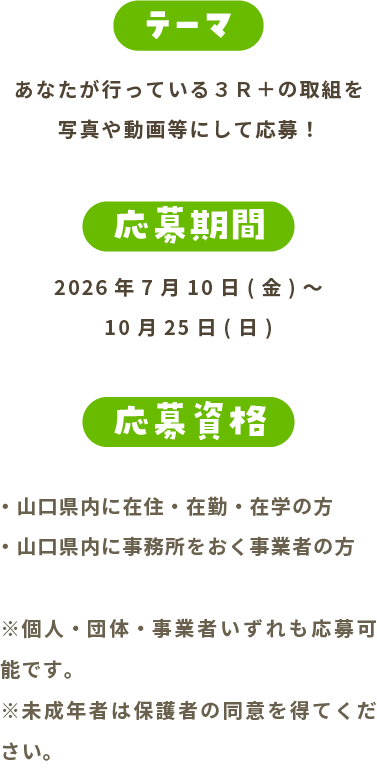 テーマ あなたが行っている３Ｒ＋の取組を写真や動画等にして応募！ 応募期間 2026年7月1日(水)～10月25日(日) 応募資格 山口県内に在住・在勤・在学の方 山口県内に事務所をおく事業者の方 ※個人・団体・事業者いずれも応募可能です。※未成年者は保護者の同意を得てください。