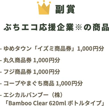 副賞 ぶちエコ応援企業※の商品 ゆめタウン「イズミ商品券」1,000円分 丸久商品券1,000円分 フジ商品券1,000円分 コープやまぐち商品1,000円分 エシカルバンブー（株）「Bamboo Clear 620ml ボトルタイプ」