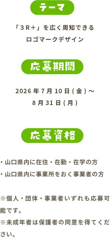 テーマ 「３R＋」を広く周知できるロゴマークデザイン 応募期間 2026年7月1日(水)～8月31日(月) 応募資格 山口県内に在住・在勤・在学の方 ※個人・団体・事業者いずれも応募可能です。 ※未成年者は保護者の同意を得てください。