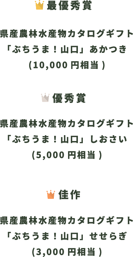 最優秀賞 県産農林水産物カタログギフト「ぶちうま！山口」あかつき (10,000円相当) 優秀賞 県産農林水産物カタログギフト「ぶちうま！山口」しおさい (5,000円相当) 佳作 県産農林水産物カタログギフト「ぶちうま！山口」せせらぎ (3,000円相当)