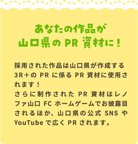 あなたの作品が山口県のPR資材に！ 採用された作品は山口県が作成する3R＋のPRに係るPR資材に使用されます！さらに制作されたPR資材はレノファ山口FCホームゲームでお披露目されるほか、山口県の公式SNSやYouTubeで広くPRされます。