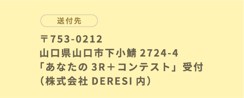 〒753-0212 山口県山口市下小鯖2724-4 「あなたの3R＋コンテスト」受付（株式会社DERESI内）